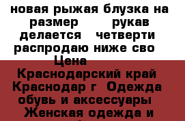 новая рыжая блузка на размер 44-46,рукав делается 3 четверти, распродаю ниже сво › Цена ­ 800 - Краснодарский край, Краснодар г. Одежда, обувь и аксессуары » Женская одежда и обувь   